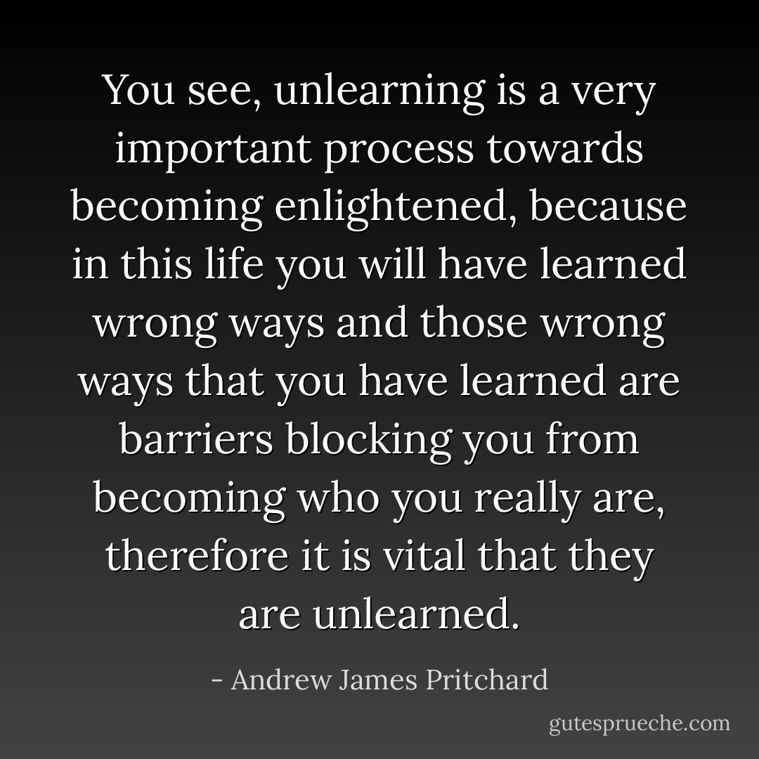 You see, unlearning is a very important process towards becoming enlightened, because in this life you will have learned wrong ways and those wrong ways that you have learned are barriers blocking you from becoming who you really are, therefore it is vital that they are unlearned. - Andrew James Pritchard
