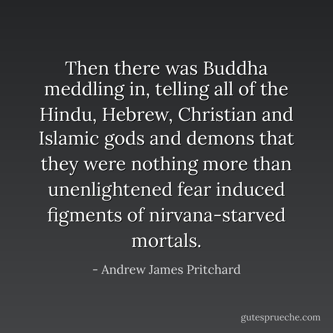 Then there was Buddha meddling in, telling all of the Hindu, Hebrew, Christian and Islamic gods and demons that they were nothing more than unenlightened fear induced figments of nirvana-starved mortals. - Andrew James Pritchard