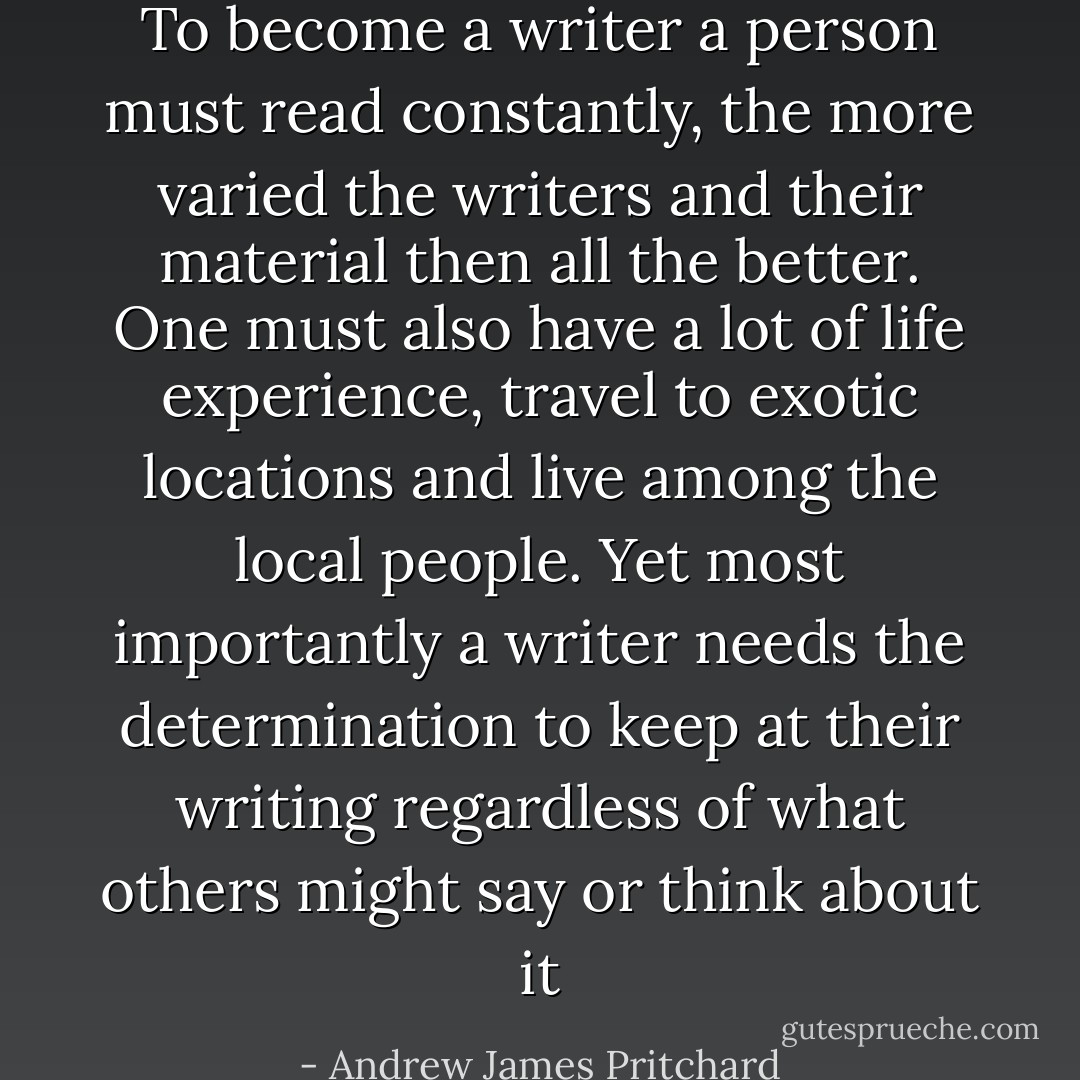 To become a writer a person must read constantly, the more varied the writers and their material then all the better. One must also have a lot of life experience, travel to exotic locations and live among the local people. Yet most importantly a writer needs the determination to keep at their writing regardless of what others might say or think about it - Andrew James Pritchard