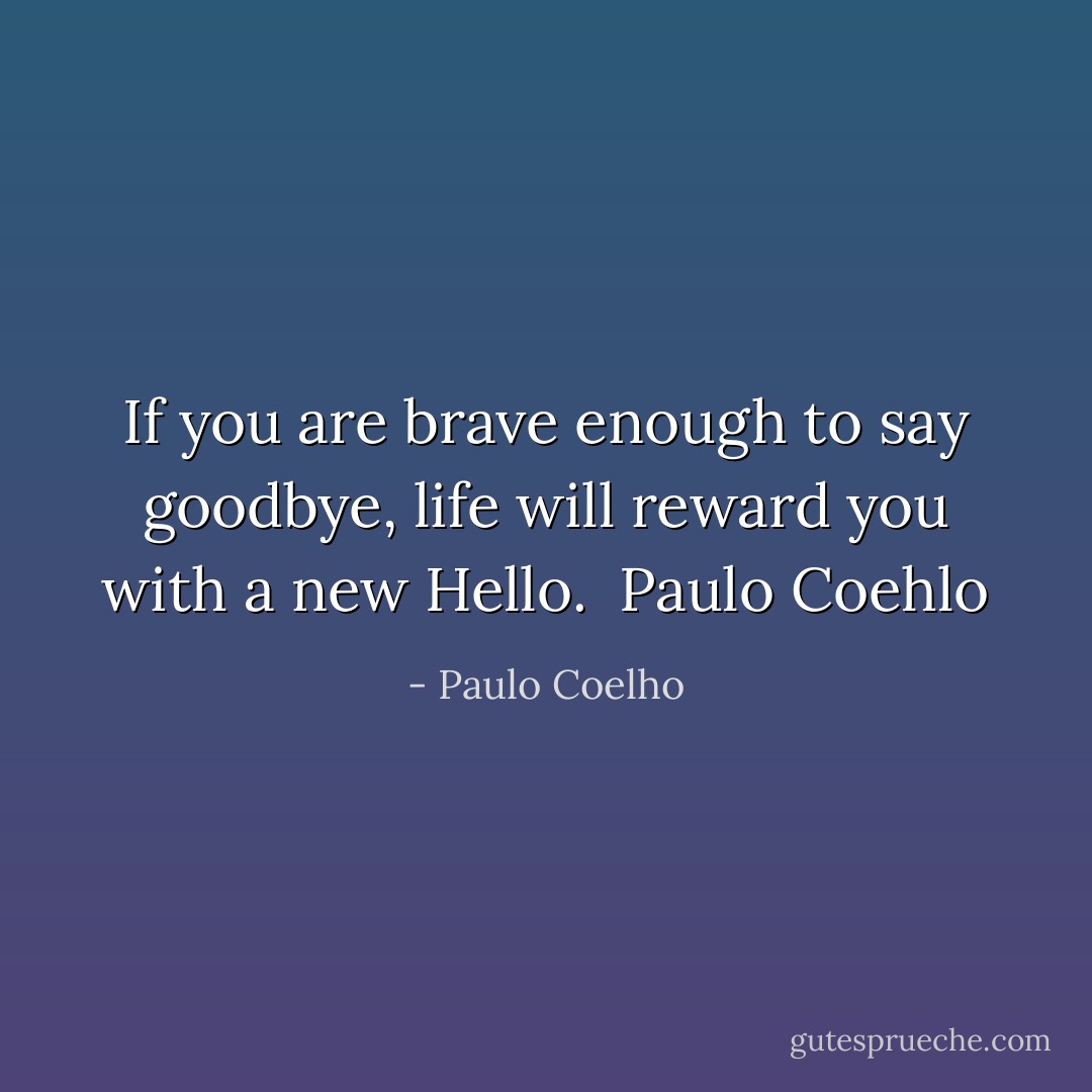 If you are brave enough to say goodbye, life will reward you with a new Hello.<br /><br />Paulo Coehlo - Paulo Coelho