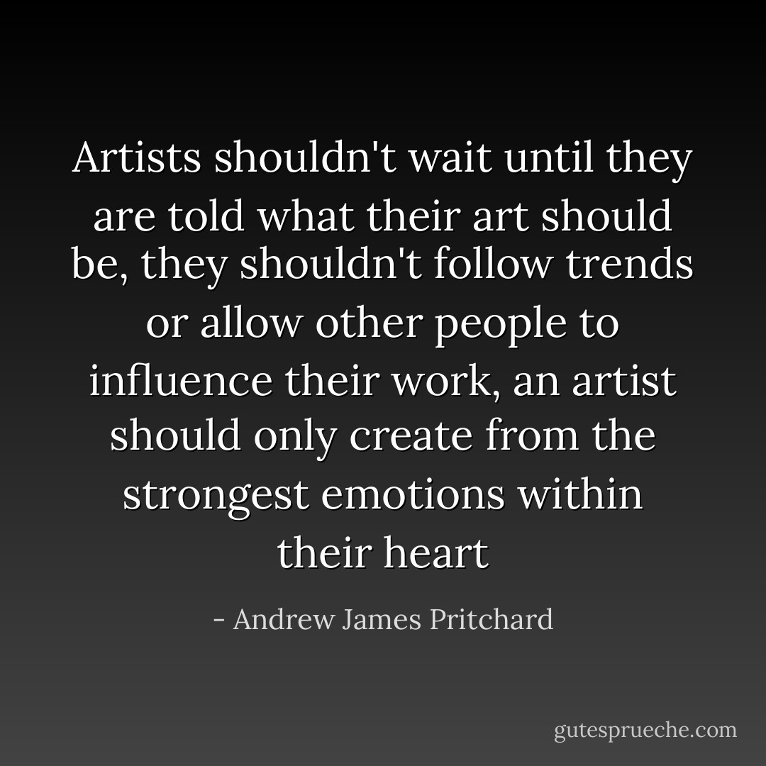 Artists shouldn't wait until they are told what their art should be, they shouldn't follow trends or allow other people to influence their work, an artist should only create from the strongest emotions within their heart - Andrew James Pritchard
