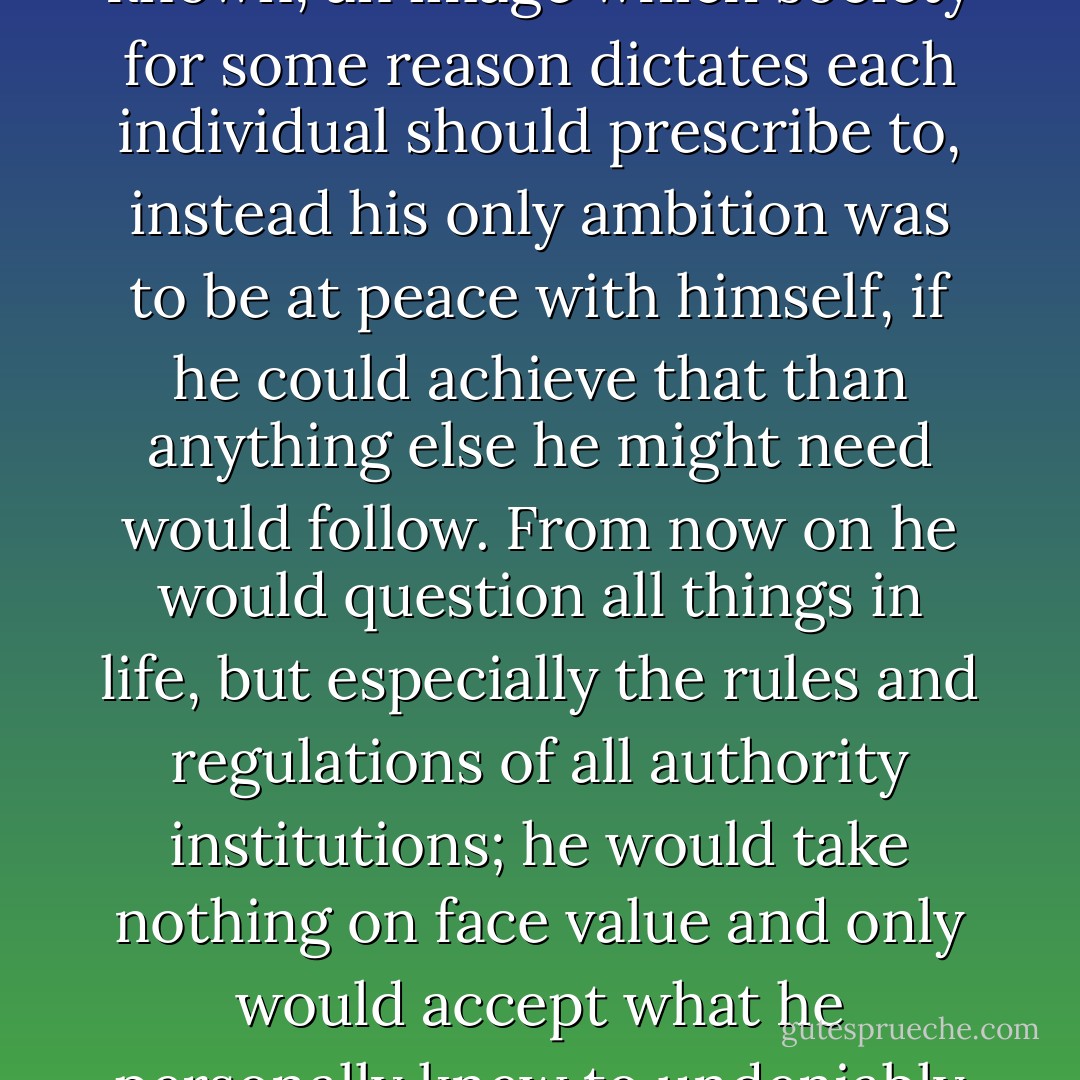 His ambition was not to become wealthy or to be well known, an image which society for some reason dictates each individual should prescribe to, instead his only ambition was to be at peace with himself, if he could achieve that than anything else he might need would follow. From now on he would question all things in life, but especially the rules and regulations of all authority institutions; he would take nothing on face value and only would accept what he personally knew to undeniably be true. - Andrew James Pritchard