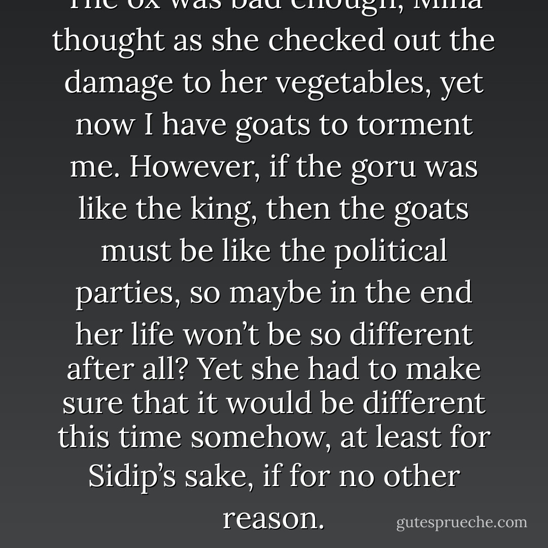 The ox was bad enough, Mina thought as she checked out the damage to her vegetables, yet now I have goats to torment me. However, if the goru was like the king, then the goats must be like the political parties, so maybe in the end her life won’t be so different after all? Yet she had to make sure that it would be different this time somehow, at least for Sidip’s sake, if for no other reason. - Andrew James Pritchard