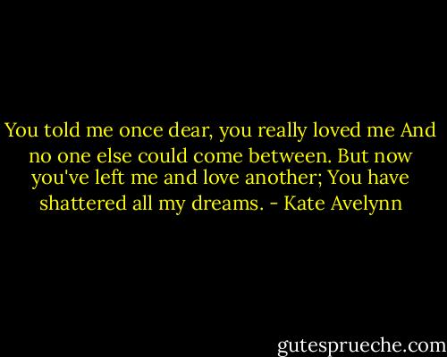 You told me once dear, you really loved me<br />And no one else could come between.<br />But now you've left me and love another;<br />You have shattered all my dreams. - Kate Avelynn