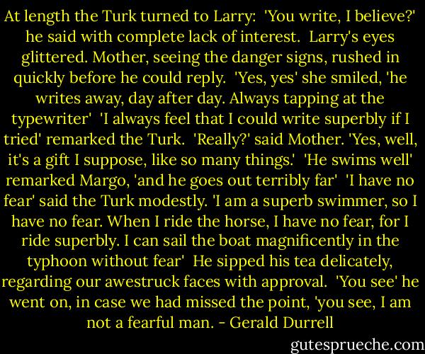 At length the Turk turned to Larry:<br /><br />'You write, I believe?' he said with complete lack of interest.<br /><br />Larry's eyes glittered. Mother, seeing the danger signs, rushed in quickly before he could reply.<br /><br />'Yes, yes' she smiled, 'he writes away, day after day. Always tapping at the typewriter'<br /><br />'I always feel that I could write superbly if I tried' remarked the Turk.<br /><br />'Really?' said Mother. 'Yes, well, it's a gift I suppose, like so many things.'<br /><br />'He swims well' remarked Margo, 'and he goes out terribly far'<br /><br />'I have no fear' said the Turk modestly. 'I am a superb swimmer, so I have no fear. When I ride the horse, I have no fear, for I ride superbly. I can sail the boat magnificently in the typhoon without fear'<br /><br />He sipped his tea delicately, regarding our awestruck faces with approval.<br /><br />'You see' he went on, in case we had missed the point, 'you see, I am not a fearful man. - Gerald Durrell