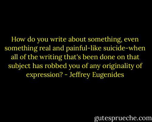 How do you write about something, even something real and painful-like suicide-when all of the writing that's been done on that subject has robbed you of any originality of expression? - Jeffrey Eugenides