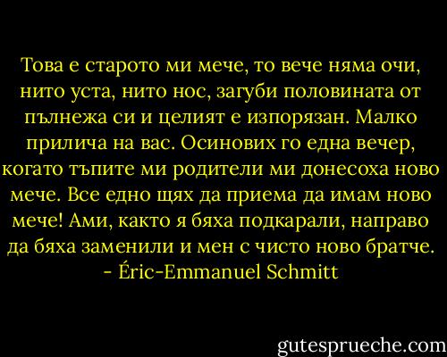 Това е старото ми мече, то вече няма очи, нито уста, нито нос, загуби половината от пълнежа си и целият е изпорязан. Малко прилича на вас. Осинових го една вечер, когато тъпите ми родители ми донесоха ново мече. Все едно щях да приема да имам ново мече! Ами, както я бяха подкарали, направо да бяха заменили и мен с чисто ново братче. - Éric-Emmanuel Schmitt