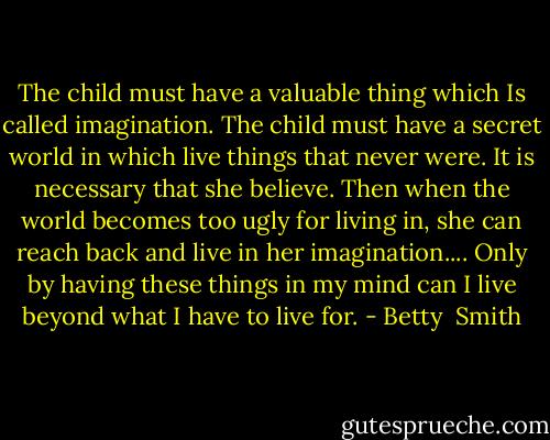 The child must have a valuable thing which Is called imagination. The child must have a secret world in which live things that never were. It is necessary that she believe. Then when the world becomes too ugly for living in, she can reach back and live in her imagination.... Only by having these things in my mind can I live beyond what I have to live for. - Betty  Smith