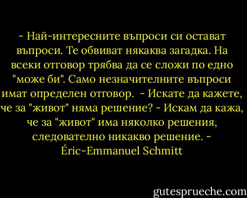 - Най-интересните въпроси си остават въпроси. Те обвиват някаква загадка. На всеки отговор трябва да се сложи по едно "може би". Само незначителните въпроси имат определен отговор. <br />- Искате да кажете, че за "живот" няма решение?<br />- Искам да кажа, че за "живот" има няколко решения, следователно никакво решение. - Éric-Emmanuel Schmitt