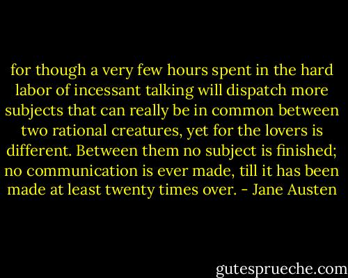 for though a very few hours spent in the hard labor of incessant talking will dispatch more subjects that can really be in common between two rational creatures, yet for the lovers is different. Between them no subject is finished; no communication is ever made, till it has been made at least twenty times over. - Jane Austen