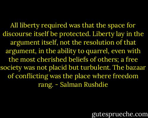 All liberty required was that the space for discourse itself be protected. Liberty lay in the argument itself, not the resolution of that argument, in the ability to quarrel, even with the most cherished beliefs of others; a free society was not placid but turbulent. The bazaar of conflicting was the place where freedom rang. - Salman Rushdie
