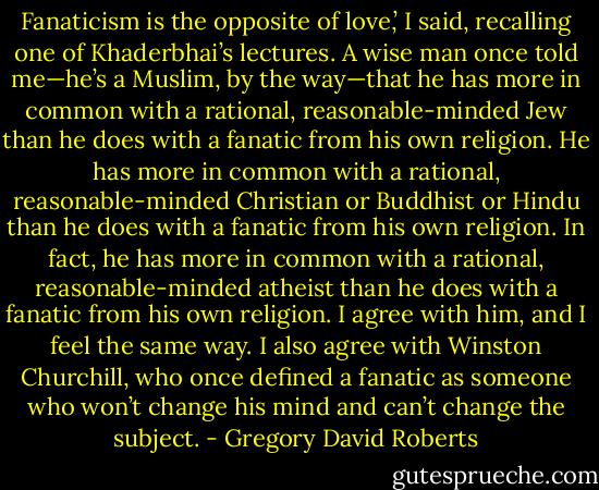 Fanaticism is the opposite of love,’ I said, recalling one of Khaderbhai’s lectures. A wise man once told me—he’s a Muslim, by the way—that he has more in common with a rational, reasonable-minded Jew than he does with a fanatic from his own religion. He has more in common with a rational, reasonable-minded Christian or Buddhist or Hindu than he does with a fanatic from his own religion. In fact, he has more in common with a rational, reasonable-minded atheist than he does with a fanatic from his own religion. I agree with him, and I feel the same way. I also agree with Winston Churchill, who once defined a fanatic as someone who won’t change his mind and can’t change the subject. - Gregory David Roberts