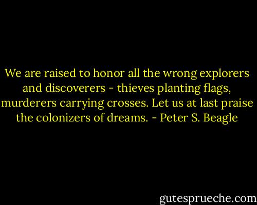 We are raised to honor all the wrong explorers and discoverers - thieves planting flags, murderers carrying crosses. Let us at last praise the colonizers of dreams. - Peter S. Beagle