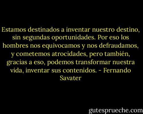 Estamos destinados a inventar nuestro destino, sin segundas oportunidades. Por eso los hombres nos equivocamos y nos defraudamos, y cometemos atrocidades, pero también, gracias a eso, podemos transformar nuestra vida, inventar sus contenidos. - Fernando Savater