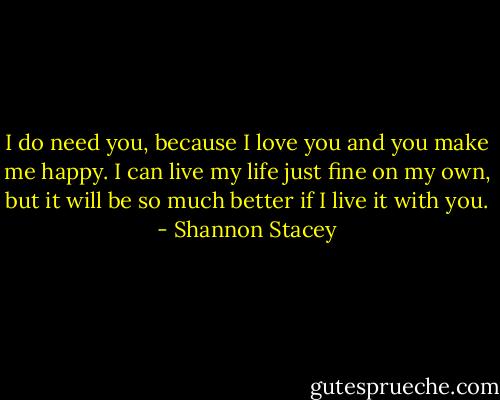 I do need you, because I love you and you make me happy. I can live my life just fine on my own, but it will be so much better if I live it with you. - Shannon Stacey