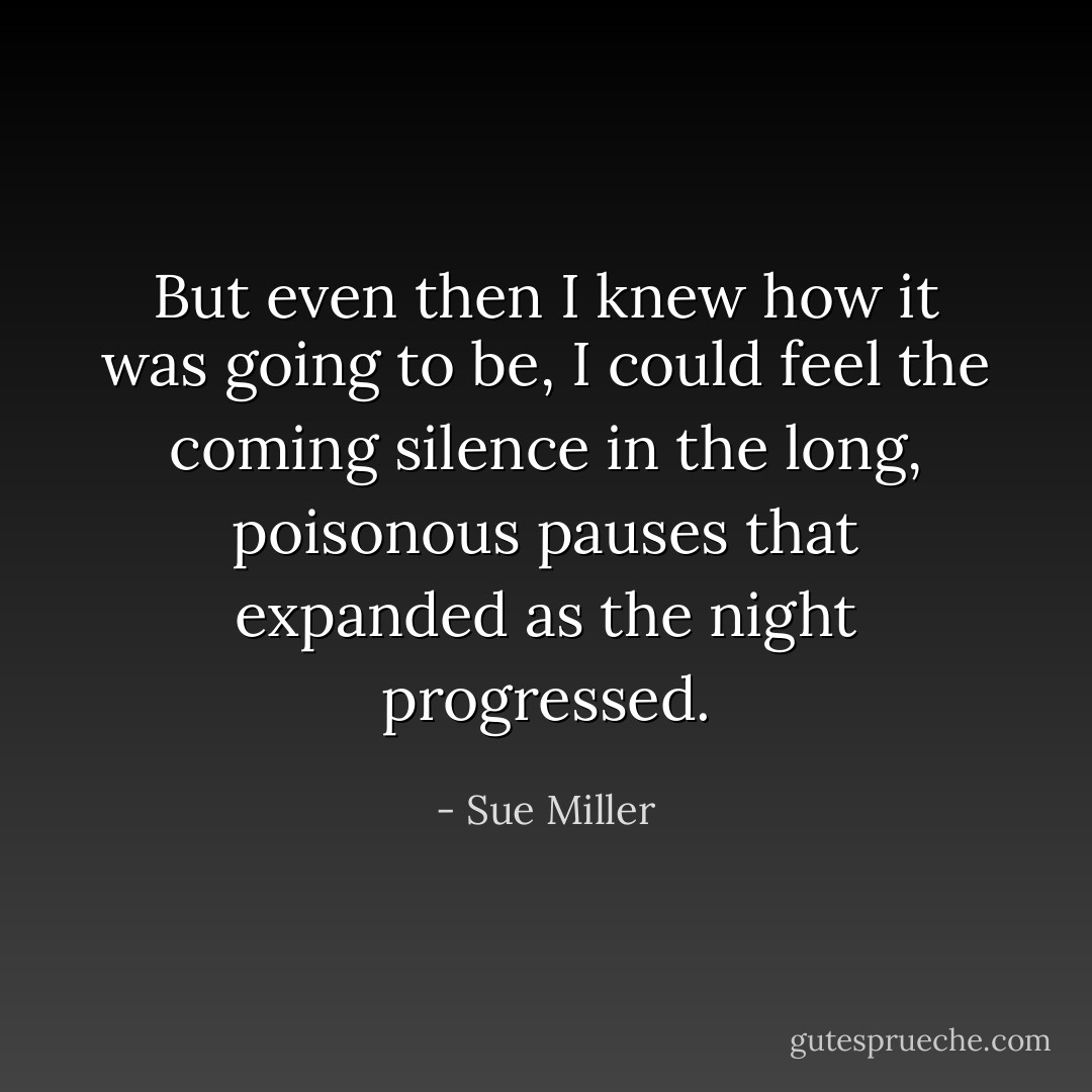 But even then I knew how it was going to be, I could feel the coming silence in the long, poisonous pauses that expanded as the night progressed. - Sue Miller