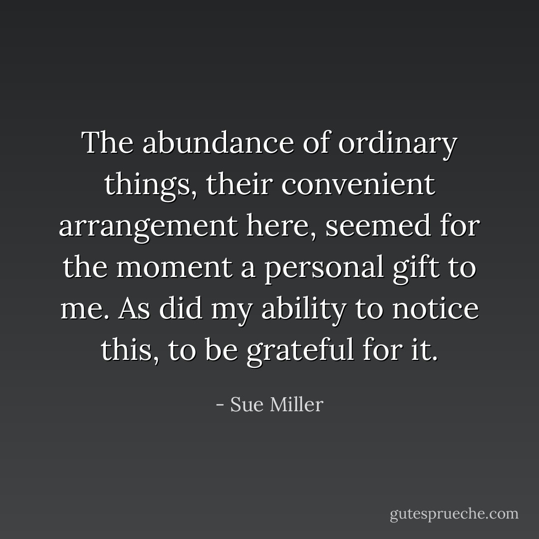 The abundance of ordinary things, their convenient arrangement here, seemed for the moment a personal gift to me. As did my ability to notice this, to be grateful for it. - Sue Miller