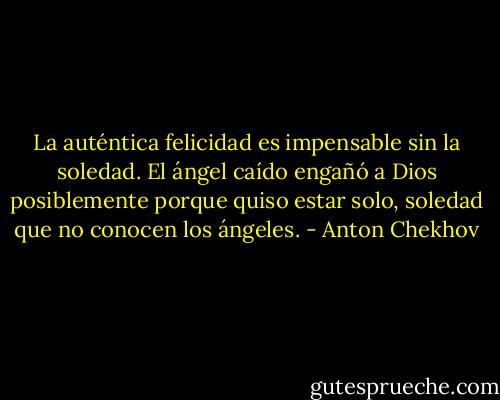 La auténtica felicidad es impensable sin la soledad. El ángel caído engañó a Dios posiblemente porque quiso estar solo, soledad que no conocen los ángeles. - Anton Chekhov