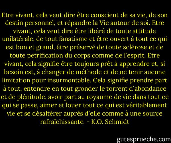 Etre vivant, cela veut dire être conscient de sa vie, de son destin personnel, et répandre la Vie autour de soi.<br />Etre vivant, cela veut dire être libéré de toute attitude unilatérale, de tout fanatisme et être ouvert à tout ce qui est bon et grand, être préservé de toute sclérose et de toute petrification du corps comme de l´esprit.<br />Etre vivant, cela signifie être toujours prêt à apprendre et, si besoin est, à changer de méthode et de ne tenir aucune limitation pour insurmontable. Cela signifie prendre part à tout, entendre en tout gronder le torrent d´abondance et de plénitude, avoir part au royaume de vie dans tout ce qui se passe, aimer et louer tout ce qui est véritablement vie et se désaltérer auprès d´elle comme à une source rafraîchissante. - K.O. Schmidt