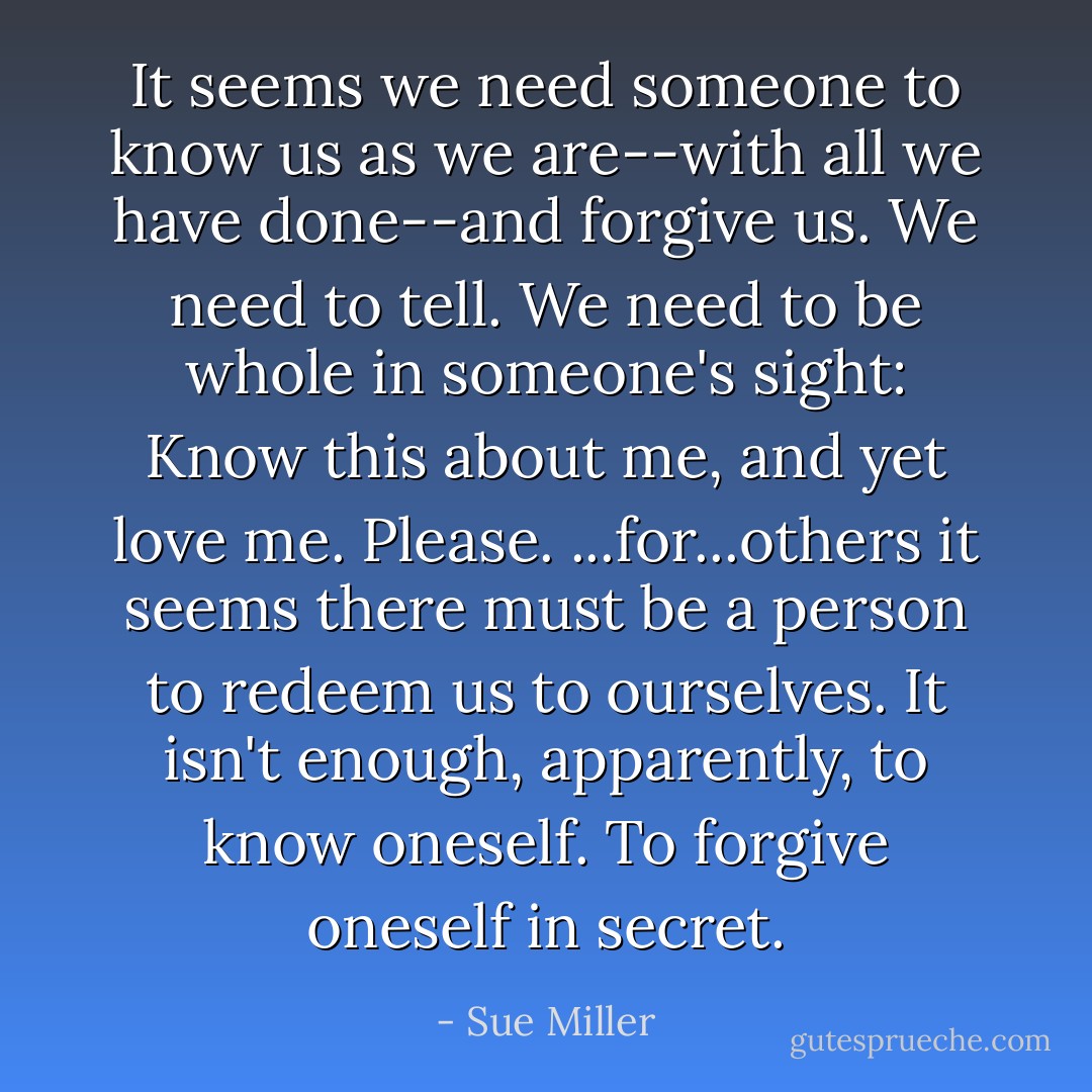 It seems we need someone to know us as we are--with all we have done--and forgive us. We need to tell. We need to be whole in someone's sight: Know this about me, and yet love me. Please. ...for...others it seems there must be a person to redeem us to ourselves. It isn't enough, apparently, to know oneself. To forgive oneself in secret. - Sue Miller