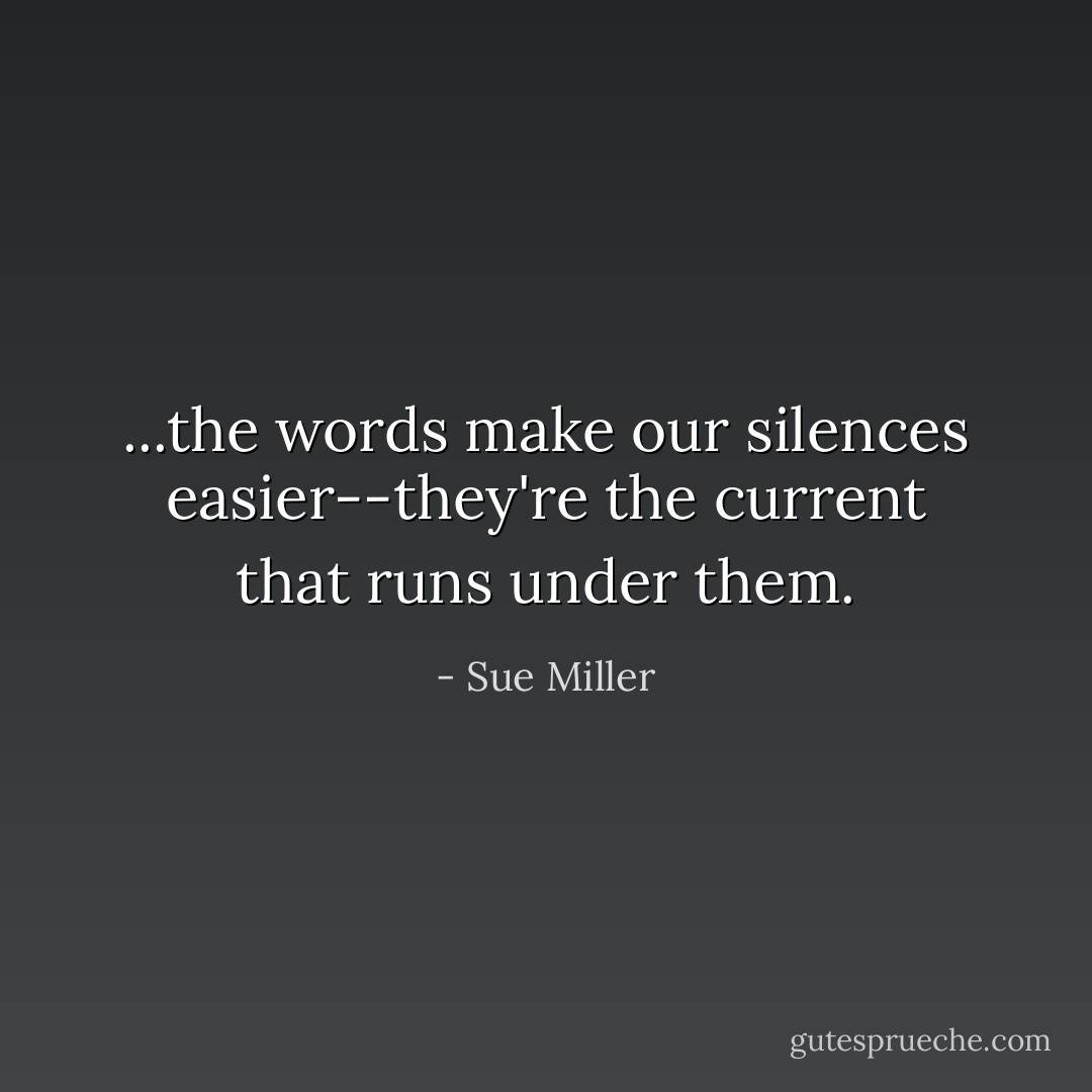 ...the words make our silences easier--they're the current that runs under them. - Sue Miller