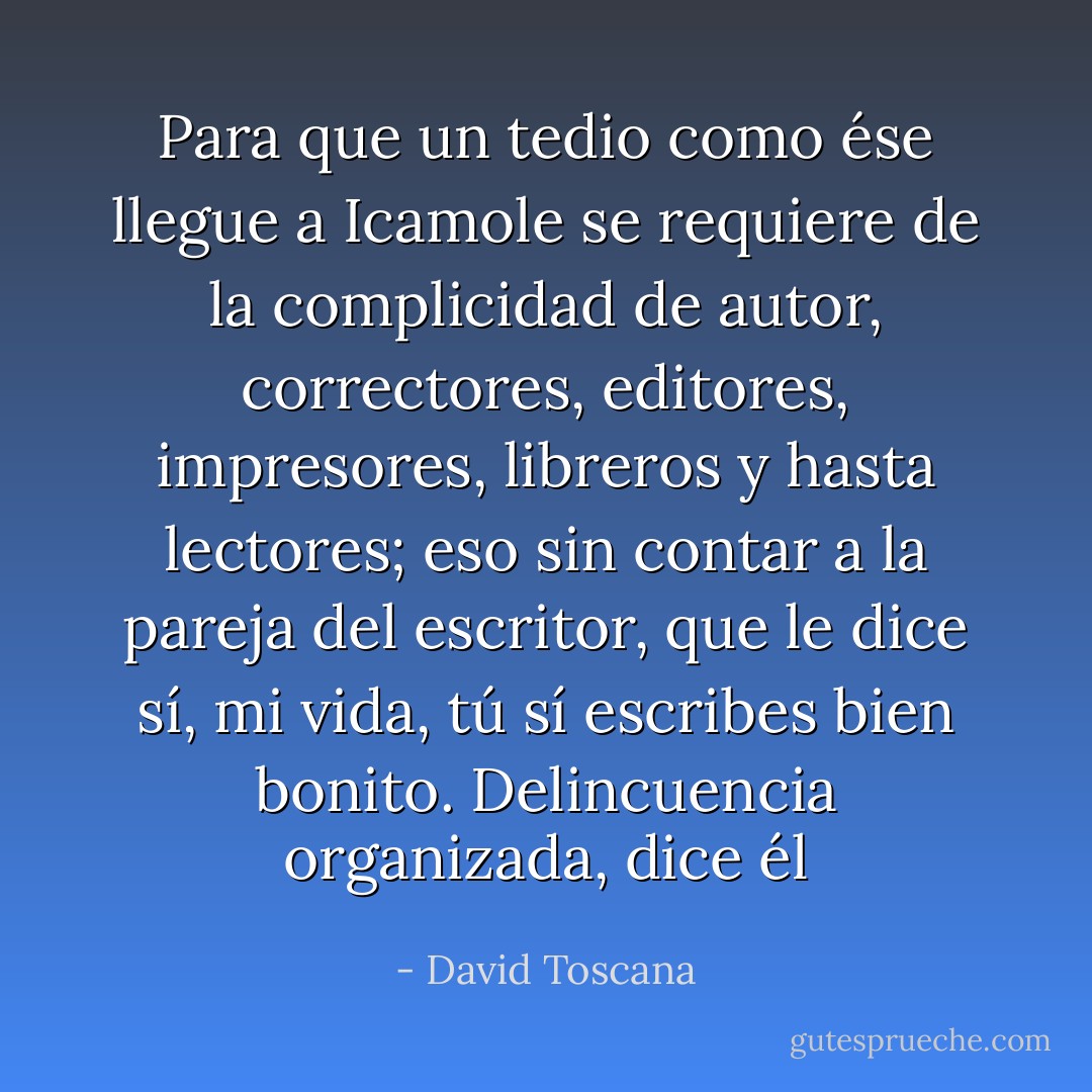 Para que un tedio como ése llegue a Icamole se requiere de la complicidad de autor, correctores, editores, impresores, libreros y hasta lectores; eso sin contar a la pareja del escritor, que le dice sí, mi vida, tú sí escribes bien bonito. Delincuencia organizada, dice él - David Toscana