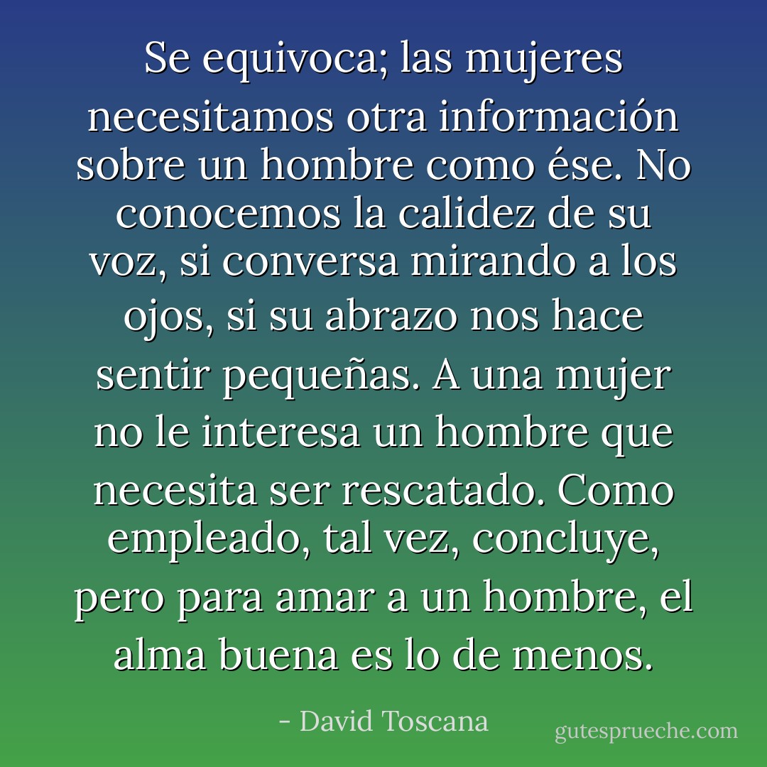 Se equivoca; las mujeres necesitamos otra información sobre un hombre como ése. No conocemos la calidez de su voz, si conversa mirando a los ojos, si su abrazo nos hace sentir pequeñas. A una mujer no le interesa un hombre que necesita ser rescatado. Como empleado, tal vez, concluye, pero para amar a un hombre, el alma buena es lo de menos. - David Toscana