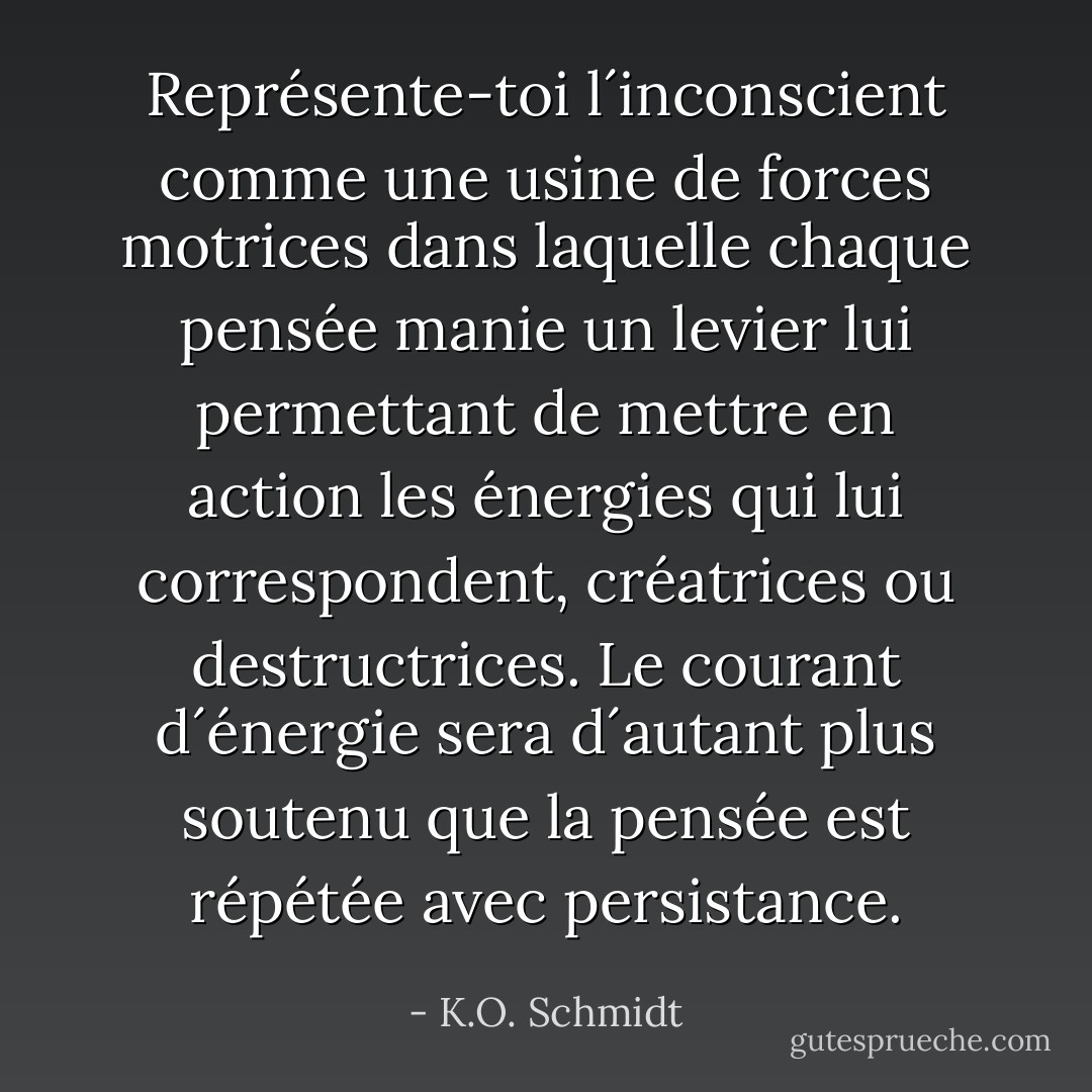 Représente-toi l´inconscient comme une usine de forces motrices dans laquelle chaque pensée manie un levier lui permettant de mettre en action les énergies qui lui correspondent, créatrices ou destructrices. Le courant d´énergie sera d´autant plus soutenu que la pensée est répétée avec persistance. - K.O. Schmidt