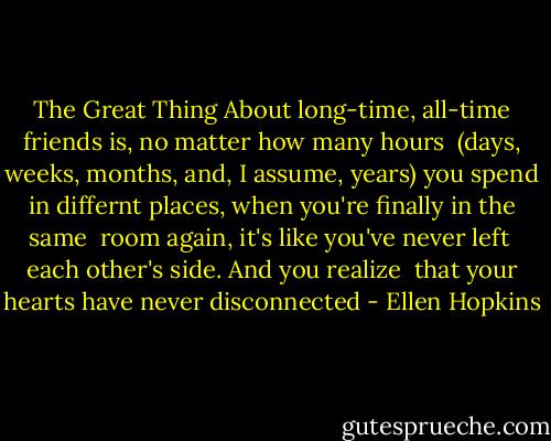 The Great Thing<br />About long-time, all-time friends<br />is, no matter how many hours <br />(days, weeks, months, and, I assume,<br />years) you spend in differnt places, when you're finally in the same <br />room again, it's like you've never left<br /><br />each other's side. And you realize <br />that your hearts have never<br />disconnected - Ellen Hopkins
