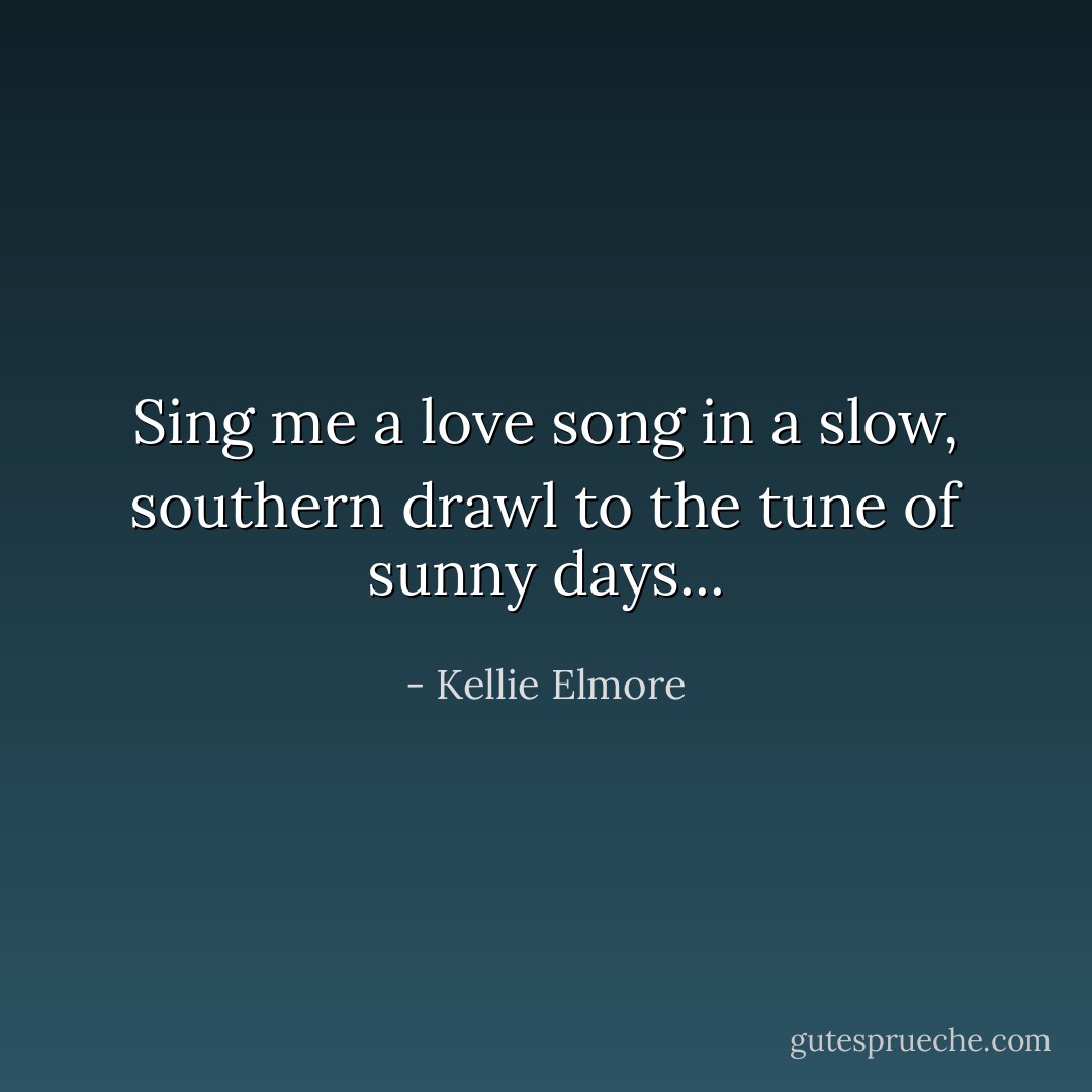Sing me a love song in a slow, southern drawl to the tune of sunny days... - Kellie Elmore