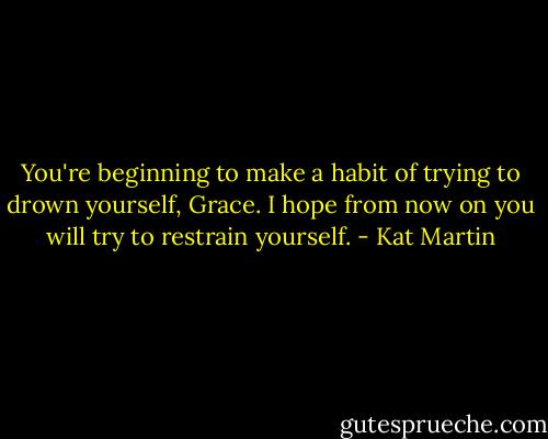 You're beginning to make a habit of trying to drown yourself, Grace. I hope from now on you will try to restrain yourself. - Kat Martin