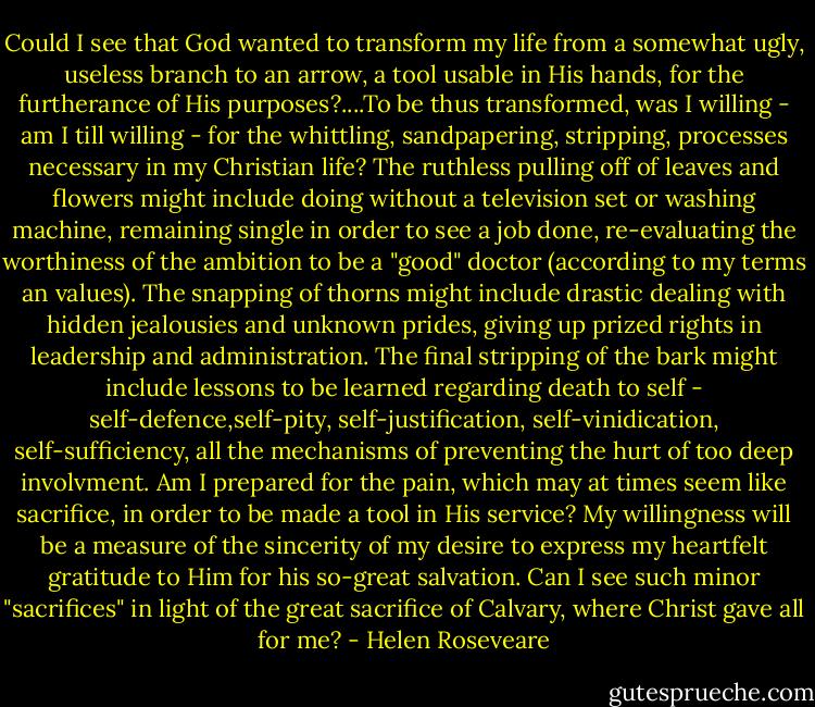 Could I see that God wanted to transform my life from a somewhat ugly, useless branch to an arrow, a tool usable in His hands, for the furtherance of His purposes?....To be thus transformed, was I willing - am I till willing - for the whittling, sandpapering, stripping, processes necessary in my Christian life? The ruthless pulling off of leaves and flowers might include doing without a television set or washing machine, remaining single in order to see a job done, re-evaluating the worthiness of the ambition to be a "good" doctor (according to my terms an values). The snapping of thorns might include drastic dealing with hidden jealousies and unknown prides, giving up prized rights in leadership and administration. The final stripping of the bark might include lessons to be learned regarding death to self - self-defence,self-pity, self-justification, self-vinidication, self-sufficiency, all the mechanisms of preventing the hurt of too deep involvment. Am I prepared for the pain, which may at times seem like sacrifice, in order to be made a tool in His service? My willingness will be a measure of the sincerity of my desire to express my heartfelt gratitude to Him for his so-great salvation. Can I see such minor "sacrifices" in light of the great sacrifice of Calvary, where Christ gave all for me? - Helen Roseveare