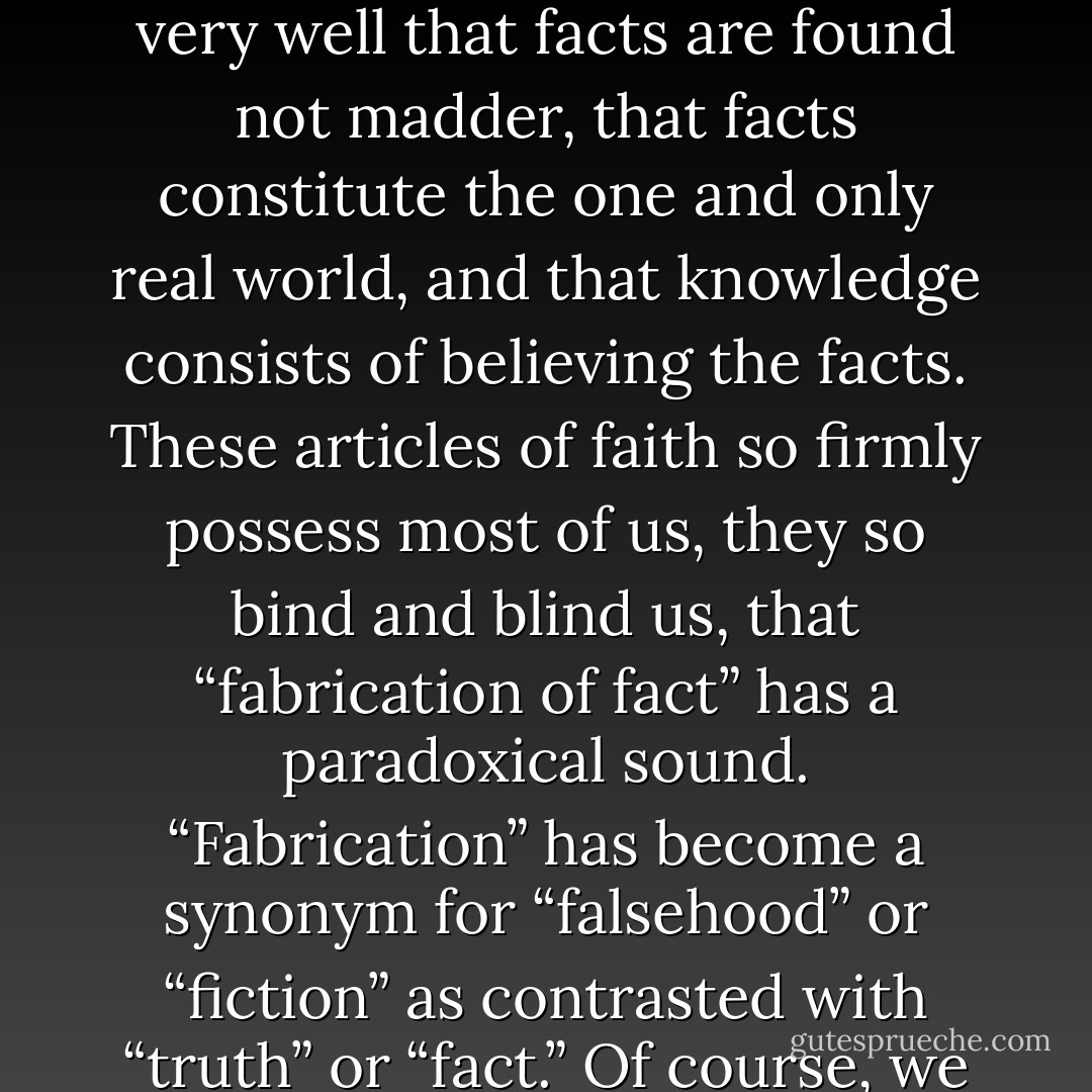 My title “The Fabrication of Facts,” has the virtue not only of indicating pretty clearly what I am going to discuss but also of irritating those fundamentalists who know very well that facts are found not madder, that facts constitute the one and only real world, and that knowledge consists of believing the facts. These articles of faith so firmly possess most of us, they so bind and blind us, that “fabrication of fact” has a paradoxical sound. “Fabrication” has become a synonym for “falsehood” or “fiction” as contrasted with “truth” or “fact.” Of course, we must distinguish falsehood and fiction from truth and fact; but we cannot, I am sure, do it on ground that fiction is fabricated and fact found. - 91 - Nelson Goodman