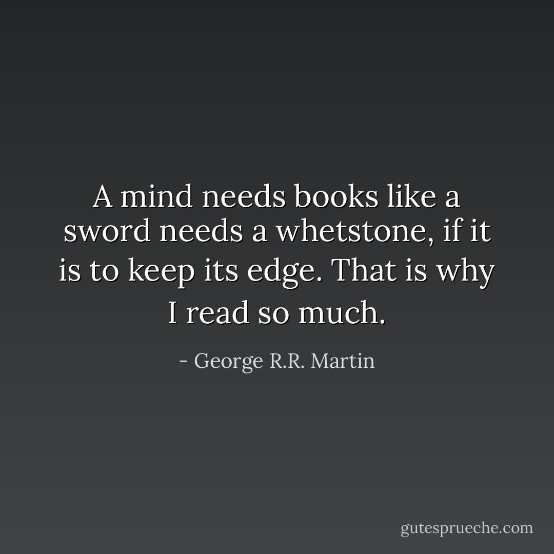 A mind needs books like a sword needs a whetstone, if it is to keep its edge. That is why I read so much. - George R.R. Martin