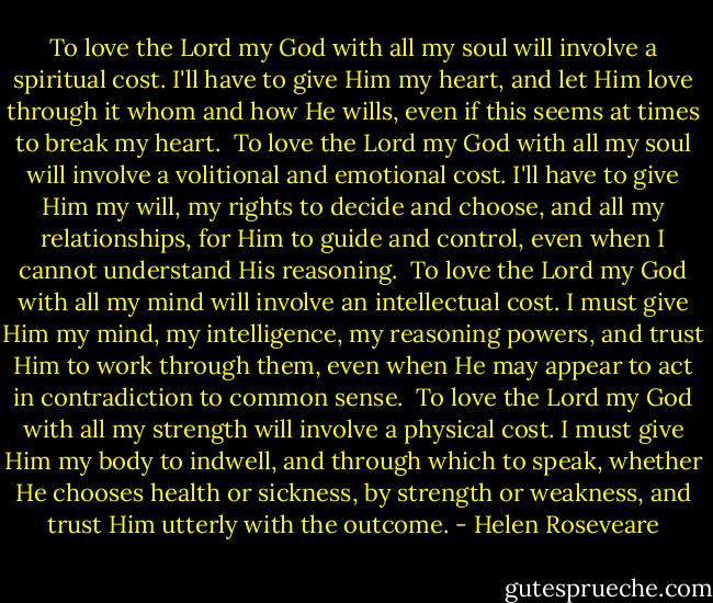 To love the Lord my God with all my soul will involve a spiritual cost. I'll have to give Him my heart, and let Him love through it whom and how He wills, even if this seems at times to break my heart. <br />To love the Lord my God with all my soul will involve a volitional and emotional cost. I'll have to give Him my will, my rights to decide and choose, and all my relationships, for Him to guide and control, even when I cannot understand His reasoning. <br />To love the Lord my God with all my mind will involve an intellectual cost. I must give Him my mind, my intelligence, my reasoning powers, and trust Him to work through them, even when He may appear to act in contradiction to common sense. <br />To love the Lord my God with all my strength will involve a physical cost. I must give Him my body to indwell, and through which to speak, whether He chooses health or sickness, by strength or weakness, and trust Him utterly with the outcome. - Helen Roseveare