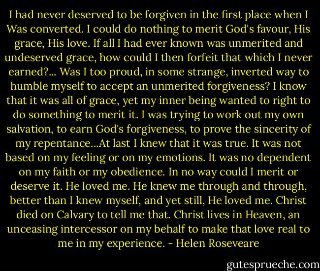 I had never deserved to be forgiven in the first place when I Was converted. I could do nothing to merit God's favour, His grace, His love. If all I had ever known was unmerited and undeserved grace, how could I then forfeit that which I never earned?... Was I too proud, in some strange, inverted way to humble myself to accept an unmerited forgiveness? I know that it was all of grace, yet my inner being wanted to right to do something to merit it. I was trying to work out my own salvation, to earn God's forgiveness, to prove the sincerity of my repentance...At last I knew that it was true. It was not based on my feeling or on my emotions. It was no dependent on my faith or my obedience. In no way could I merit or deserve it. He loved me. He knew me through and through, better than I knew myself, and yet still, He loved me. Christ died on Calvary to tell me that. Christ lives in Heaven, an unceasing intercessor on my behalf to make that love real to me in my experience. - Helen Roseveare