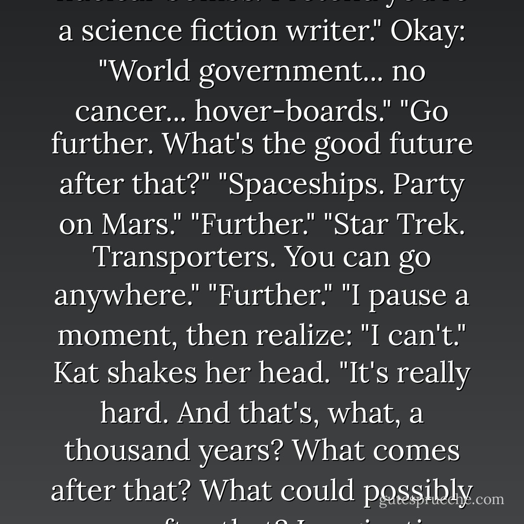 Have you ever played Maximum Happy Imagination?"<br />"Sounds like a Japanese game show."<br />Kat straightens her shoulders. "Okay, we're going to play. To start, imagine the future. The good future. No nuclear bombs. Pretend you're a science fiction writer."<br />Okay: "World government... no cancer... hover-boards."<br />"Go further. What's the good future after that?"<br />"Spaceships. Party on Mars."<br />"Further."<br />"Star Trek. Transporters. You can go anywhere."<br />"Further."<br />"I pause a moment, then realize: "I can't."<br />Kat shakes her head. "It's really hard. And that's, what, a thousand years? What comes after that? What could possibly come after that? Imagination runs out. But it makes sense, right? We probably just imagine things based on what we already know, and we run out of analogies in the thirty-first century. - Robin Sloan