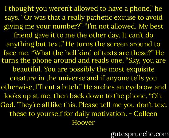 I thought you weren’t allowed to have a phone,” he says. “Or was that a really pathetic excuse to avoid giving me your number?”<br />“I’m not allowed. My best friend gave it to me the other day. It can’t do anything but text.” He turns the screen around to face me. “What the hell kind<br />of texts are these?” He turns the phone around and reads one.<br />“Sky, you are beautiful. You are possibly the most exquisite creature in the universe and if anyone tells you otherwise, I’ll cut a bitch.” He arches<br />an eyebrow and looks up at me, then back down to the phone. “Oh, God. They’re all like this. Please tell me you don’t text these to yourself for daily<br />motivation. - Colleen Hoover