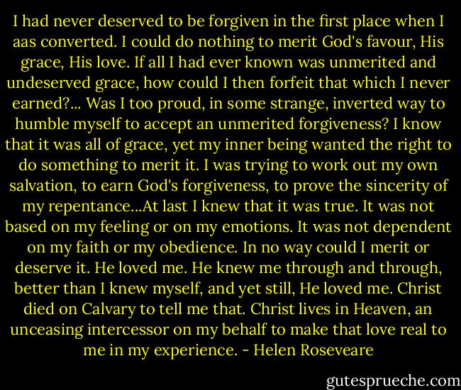 I had never deserved to be forgiven in the first place when I aas converted. I could do nothing to merit God's favour, His grace, His love. If all I had ever known was unmerited and undeserved grace, how could I then forfeit that which I never earned?... Was I too proud, in some strange, inverted way to humble myself to accept an unmerited forgiveness? I know that it was all of grace, yet my inner being wanted the right to do something to merit it. I was trying to work out my own salvation, to earn God's forgiveness, to prove the sincerity of my repentance...At last I knew that it was true. It was not based on my feeling or on my emotions. It was not dependent on my faith or my obedience. In no way could I merit or deserve it. He loved me. He knew me through and through, better than I knew myself, and yet still, He loved me. Christ died on Calvary to tell me that. Christ lives in Heaven, an unceasing intercessor on my behalf to make that love real to me in my experience. - Helen Roseveare