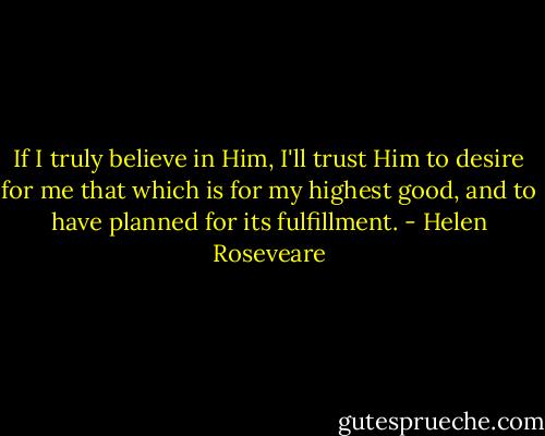 If I truly believe in Him, I'll trust Him to desire for me that which is for my highest good, and to have planned for its fulfillment. - Helen Roseveare