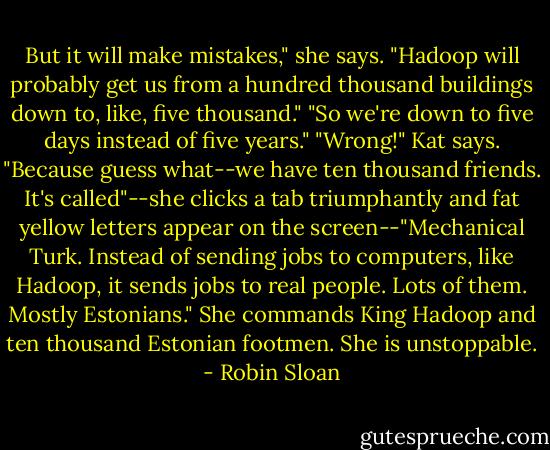 But it will make mistakes," she says. "Hadoop will probably get us from a hundred thousand buildings down to, like, five thousand."<br />"So we're down to five days instead of five years."<br />"Wrong!" Kat says. "Because guess what--we have ten thousand friends. It's called"--she clicks a tab triumphantly and fat yellow letters appear on the screen--"Mechanical Turk. Instead of sending jobs to computers, like Hadoop, it sends jobs to real people. Lots of them. Mostly Estonians."<br />She commands King Hadoop and ten thousand Estonian footmen. She is unstoppable. - Robin Sloan