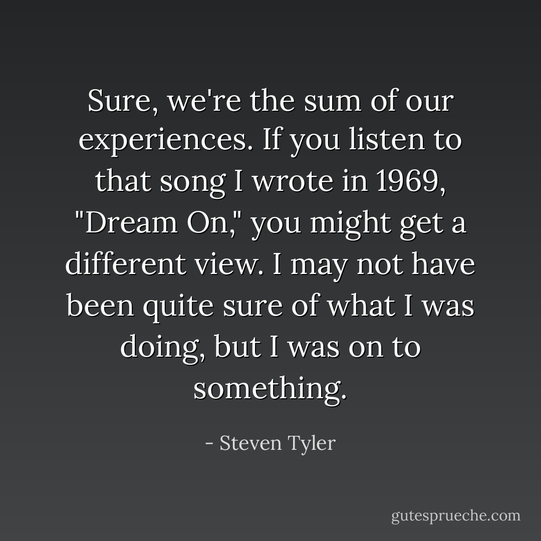 Sure, we're the sum of our experiences. If you listen to that song I wrote in 1969, "Dream On," you might get a different view. I may not have been quite sure of what I was doing, but I was on to something. - Steven Tyler