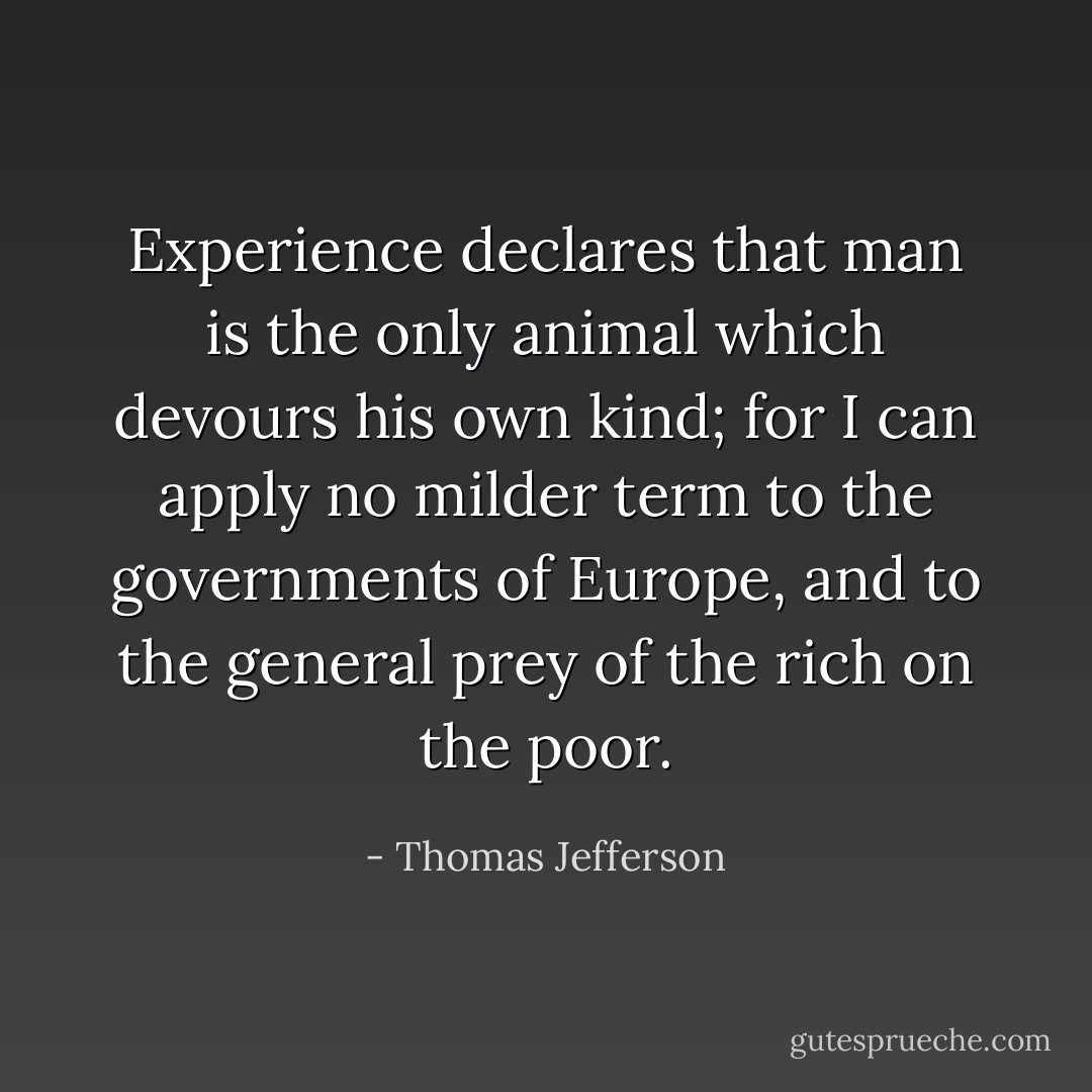 Experience declares that man is the only animal which devours his own kind; for I can apply no milder term to the governments of Europe, and to the general prey of the rich on the poor. - Thomas Jefferson