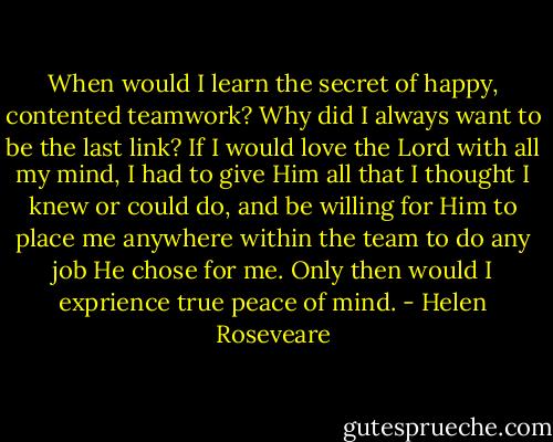 When would I learn the secret of happy, contented teamwork? Why did I always want to be the last link? If I would love the Lord with all my mind, I had to give Him all that I thought I knew or could do, and be willing for Him to place me anywhere within the team to do any job He chose for me. Only then would I exprience true peace of mind. - Helen Roseveare