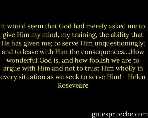 It would seem that God had merely asked me to give Him my mind, my training, the ability that He has given me; to serve Him unquestioningly; and to leave with Him the consequences....How wonderful God is, and how foolish we are to argue with Him and not to trust Him wholly in every situation as we seek to serve Him! - Helen Roseveare