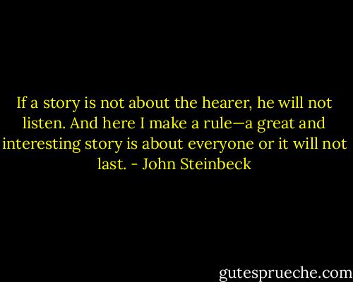 If a story is not about the hearer, he will not listen. And here I make a rule—a great and interesting story is about everyone or it will not last. - John Steinbeck