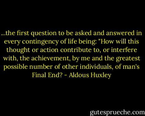 ...the first question to be asked and answered in every contingency of life being: "How will this thought or action contribute to, or interfere with, the achievement, by me and the greatest possible number of other individuals, of man's Final End? - Aldous Huxley
