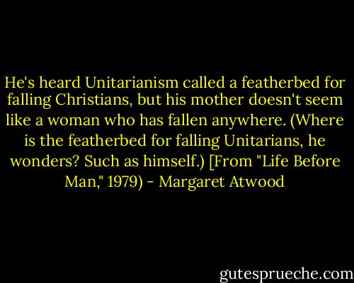 He's heard Unitarianism called a featherbed for falling Christians, but his mother doesn't seem like a woman who has fallen anywhere. (Where is the featherbed for falling Unitarians, he wonders? Such as himself.) [From "Life Before Man," 1979) - Margaret Atwood