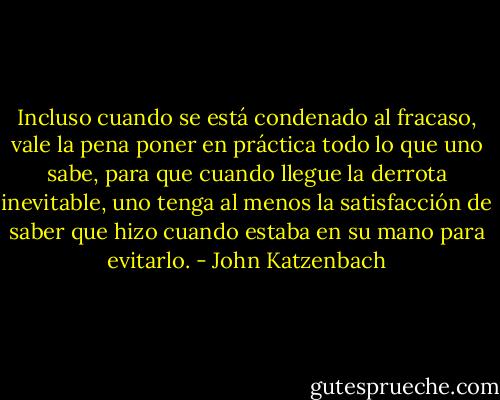 Incluso cuando se está condenado al fracaso, vale la pena poner en práctica todo lo que uno sabe, para que cuando llegue la derrota inevitable, uno tenga al menos la satisfacción de saber que hizo cuando estaba en su mano para evitarlo. - John Katzenbach