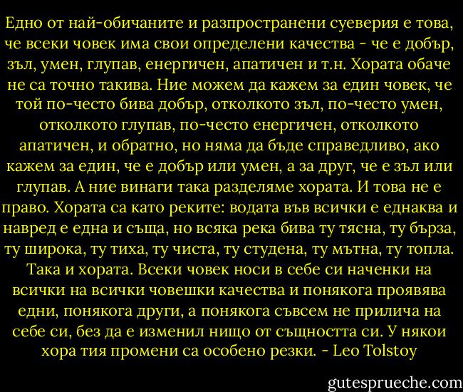 Едно от най-обичаните и разпространени суеверия е това, че всеки човек има свои определени качества - че е добър, зъл, умен, глупав, енергичен, апатичен и т.н. Хората обаче не са точно такива. Ние можем да кажем за един човек, че той по-често бива добър, отколкото зъл, по-често умен, отколкото глупав, по-често енергичен, отколкото апатичен, и обратно, но няма да бъде справедливо, ако кажем за един, че е добър или умен, а за друг, че е зъл или глупав. А ние винаги така разделяме хората. И това не е право. Хората са като реките: водата във всички е еднаква и навред е една и съща, но всяка река бива ту тясна, ту бърза, ту широка, ту тиха, ту чиста, ту студена, ту мътна, ту топла. Така и хората. Всеки човек носи в себе си наченки на всички на всички човешки качества и понякога проявява едни, понякога други, а понякога съвсем не прилича на себе си, без да е изменил нищо от същността си. У някои хора тия промени са особено резки. - Leo Tolstoy